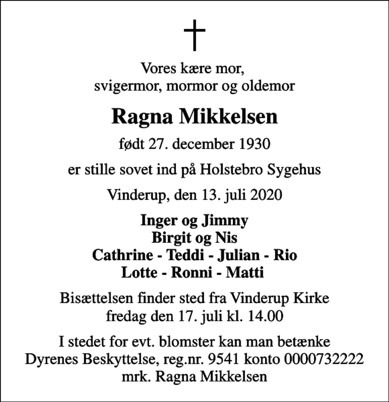 <p>Vores kære mor, svigermor, mormor og oldemor<br />Ragna Mikkelsen<br />født 27. december 1930<br />er stille sovet ind på Holstebro Sygehus<br />Vinderup, den 13. juli 2020<br />Inger og Jimmy Birgit og Nis Cathrine - Teddi - Julian - Rio Lotte - Ronni - Matti<br />Bisættelsen finder sted fra Vinderup Kirke fredag den 17. juli kl. 14.00<br />I stedet for evt. blomster kan man betænke<br />Dyrenes Beskyttelse reg.nr.9541konto0000732222mrk. Ragna<br />Mikkelsen</p>
