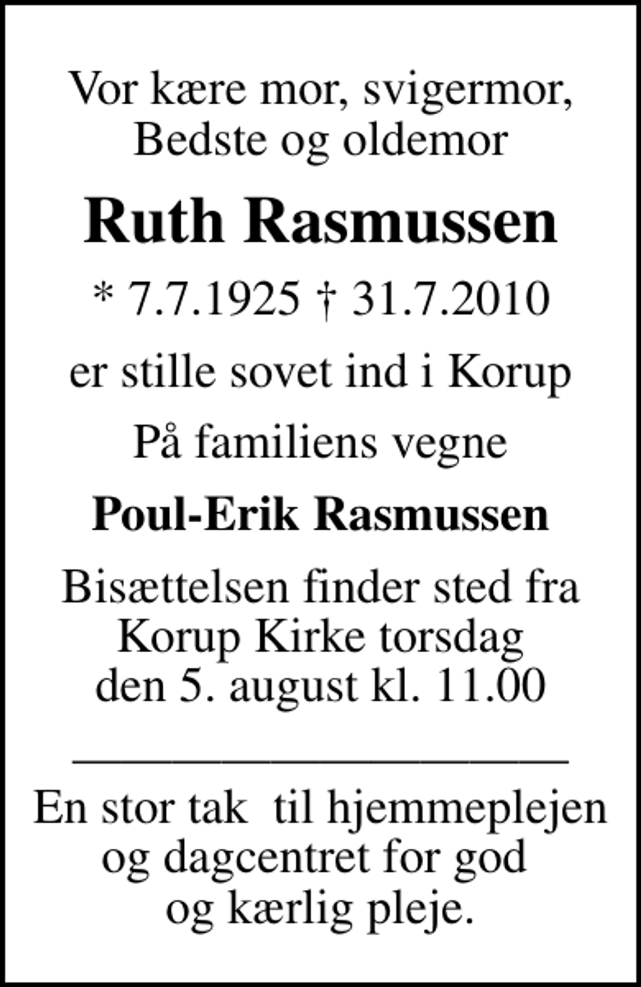 <p>Vor kære mor, svigermor, Bedste og oldemor<br />Ruth Rasmussen<br />* 7.7.1925 31.7.2010<br />er stille sovet ind i Korup<br />På familiens vegne<br />Poul-Erik Rasmussen<br />Bisættelsen finder sted fra Korup Kirke torsdag den 5. august kl. 11.00<br />En stor tak til hjemmeplejen og dagcentret for god og kærlig pleje.</p>
