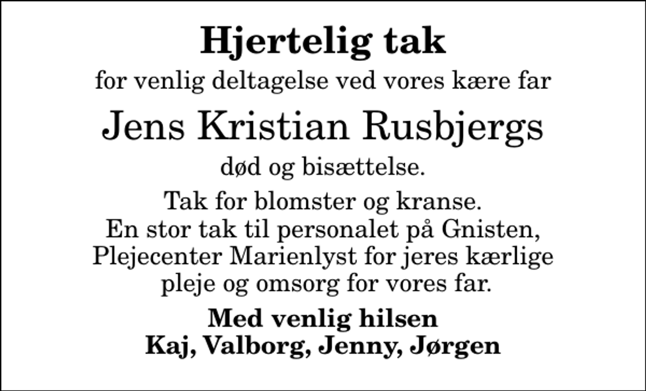 <p>Hjertelig tak<br />for venlig deltagelse ved vores kære far<br />Jens Kristian Rusbjergs<br />død og bisættelse.<br />Tak for blomster og kranse. En stor tak til personalet på Gnisten, Plejecenter Marienlyst for jeres kærlige pleje og omsorg for vores far.<br />Med venlig hilsen Kaj, Valborg, Jenny, Jørgen</p>