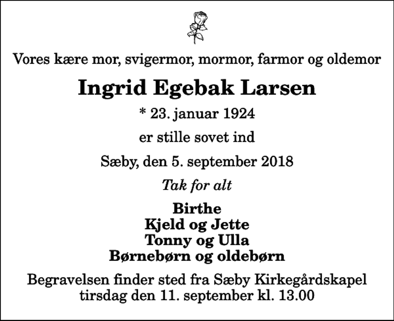<p>Vores kære mor, svigermor, mormor, farmor og oldemor<br />Ingrid Egebak Larsen<br />* 23. januar 1924<br />er stille sovet ind<br />Sæby, den 5. september 2018<br />Tak for alt<br />Birthe Kjeld og Jette Tonny og Ulla Børnebørn og oldebørn<br />Begravelsen finder sted fra Sæby Kirkegårdskapel tirsdag den 11. september kl. 13.00</p>