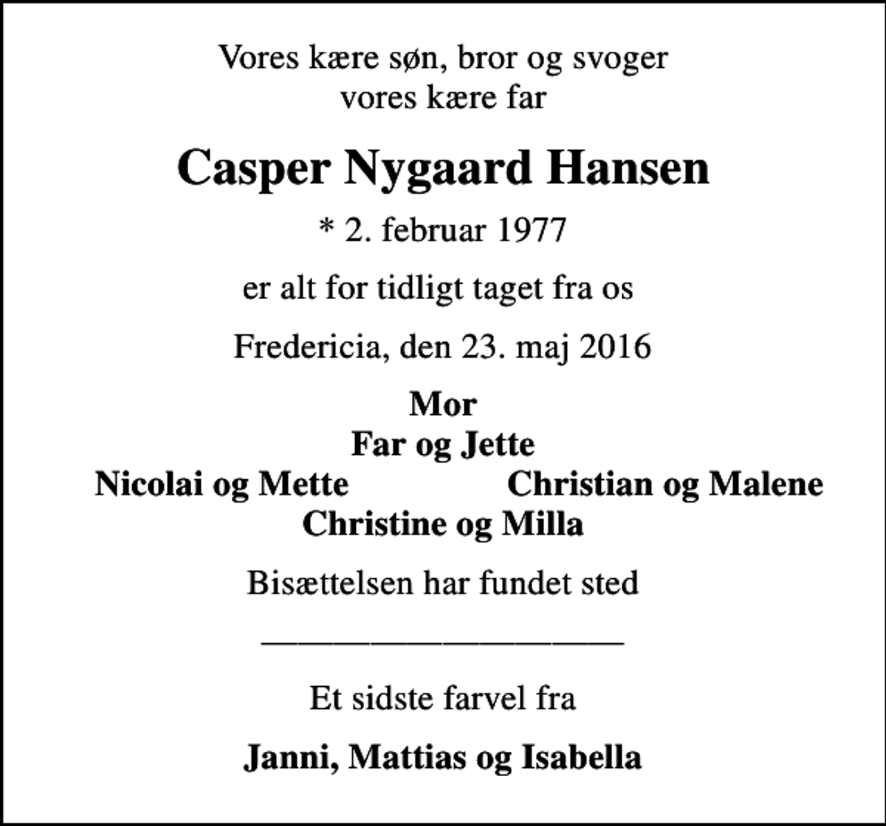 <p>Vores kære søn, bror og svoger vores kære far<br />Casper Nygaard Hansen<br />* 2. februar 1977<br />er alt for tidligt taget fra os<br />Fredericia, den 23. maj 2016<br />Mor Far og Jette<br />Nicolai og Mette<br />Christian og Malene<br />Bisættelsen har fundet sted<br />Et sidste farvel fra<br />Janni, Mattias og Isabella</p>