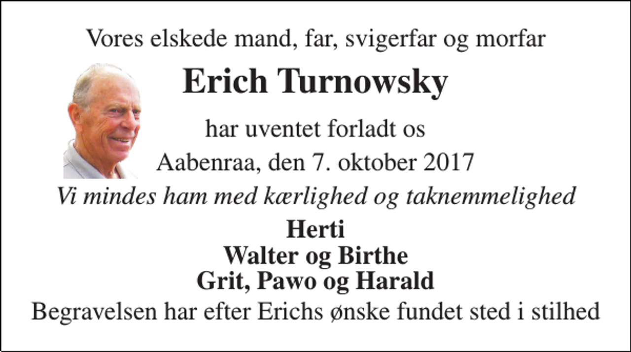 <p>Vores elskede mand, far, svigerfar og morfar<br />Erich Turnowsky<br />har uventet forladt os<br />Aabenraa, den 7. oktober 2017<br />Vi mindes ham med kærlighed og taknemmelighed<br />Herti Walter og Birthe Grit, Pawo og Harald<br />Begravelsen har efter Erichs ønske fundet sted i stilhed</p>