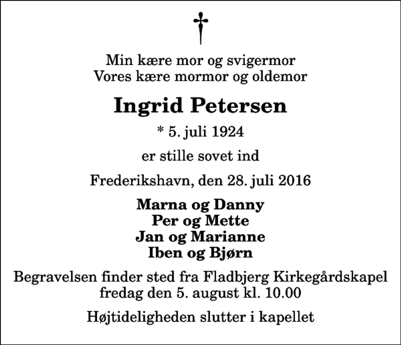 <p>Min kære mor og svigermor Vores kære mormor og oldemor<br />Ingrid Petersen<br />* 5. juli 1924<br />er stille sovet ind<br />Frederikshavn, den 28. juli 2016<br />Marna og Danny Per og Mette Jan og Marianne Iben og Bjørn<br />Begravelsen finder sted fra Fladbjerg Kirkegårdskapel fredag den 5. august kl. 10.00 Højtideligheden slutter i kapellet</p>