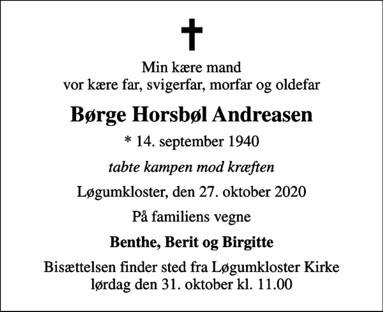 <p>Min kære mand vor kære far, svigerfar, morfar og oldefar<br />Børge Horsbøl Andreasen<br />* 14. september 1940<br />tabte kampen mod kræften<br />Løgumkloster, den 27. oktober 2020<br />På familiens vegne<br />Benthe, Berit og Birgitte<br />Bisættelsen finder sted fra Løgumkloster Kirke lørdag den 31. oktober kl. 11.00</p>