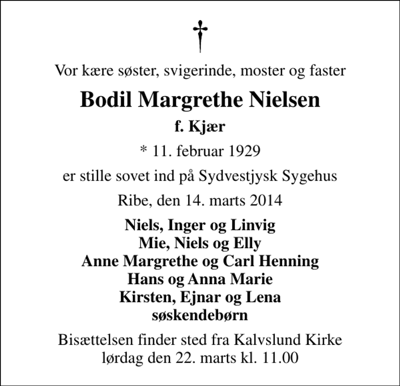 <p>Vor kære søster, svigerinde, moster og faster<br />Bodil Margrethe Nielsen<br />f. Kjær<br />* 11. februar 1929<br />er stille sovet ind på Sydvestjysk Sygehus<br />Ribe, den 14. marts 2014<br />Niels, Inger og Linvig Mie, Niels og Elly Anne Margrethe og Carl Henning Hans og Anna Marie Kirsten, Ejnar og Lena søskendebørn<br />Bisættelsen finder sted fra Kalvslund Kirke lørdag den 22. marts kl. 11.00</p>