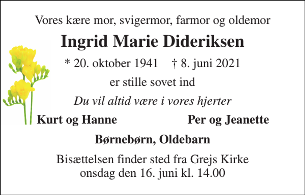 <p>Vores kære mor, svigermor, farmor og oldemor<br />Ingrid Marie Dideriksen<br />* 20. oktober 1941 † 8. juni 2021<br />er stille sovet ind<br />Du vil altid være i vores hjerter<br />Kurt og Hanne<br />Per og Jeanette<br />Børnebørn, Oldebarn<br />Bisættelsen finder sted fra Grejs Kirke onsdag den 16. juni kl. 14.00</p>