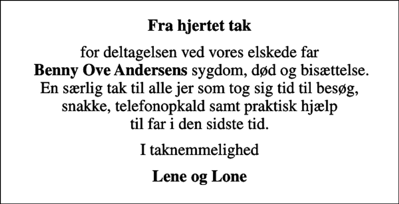 <p>Fra hjertet tak<br />for deltagelsen ved vores elskede far <em>Benny Ove Andersens</em> sygdom, død og bisættelse. En særlig tak til alle jer som tog sig tid til besøg, snakke, telefonopkald samt praktisk hjælp til far i den sidste tid.<br />I taknemmelighed<br />Lene og Lone</p>