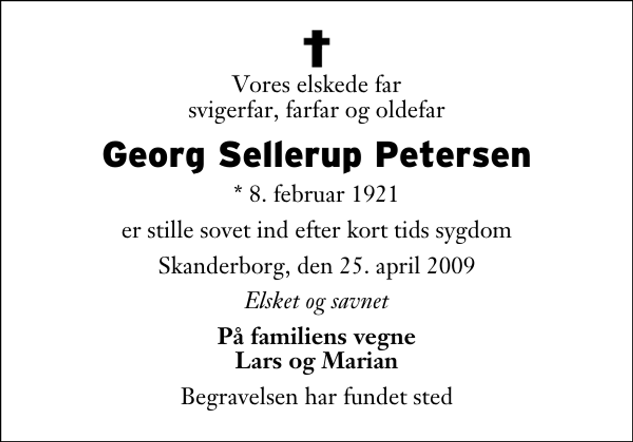 <p>Vores elskede far svigerfar, farfar og oldefar<br />Georg Sellerup Petersen<br />* 8. februar 1921<br />er stille sovet ind efter kort tids sygdom<br />Skanderborg, den 25. april 2009<br />Elsket og savnet<br />På familiens vegne Lars og Marian<br />Begravelsen har fundet sted</p>
