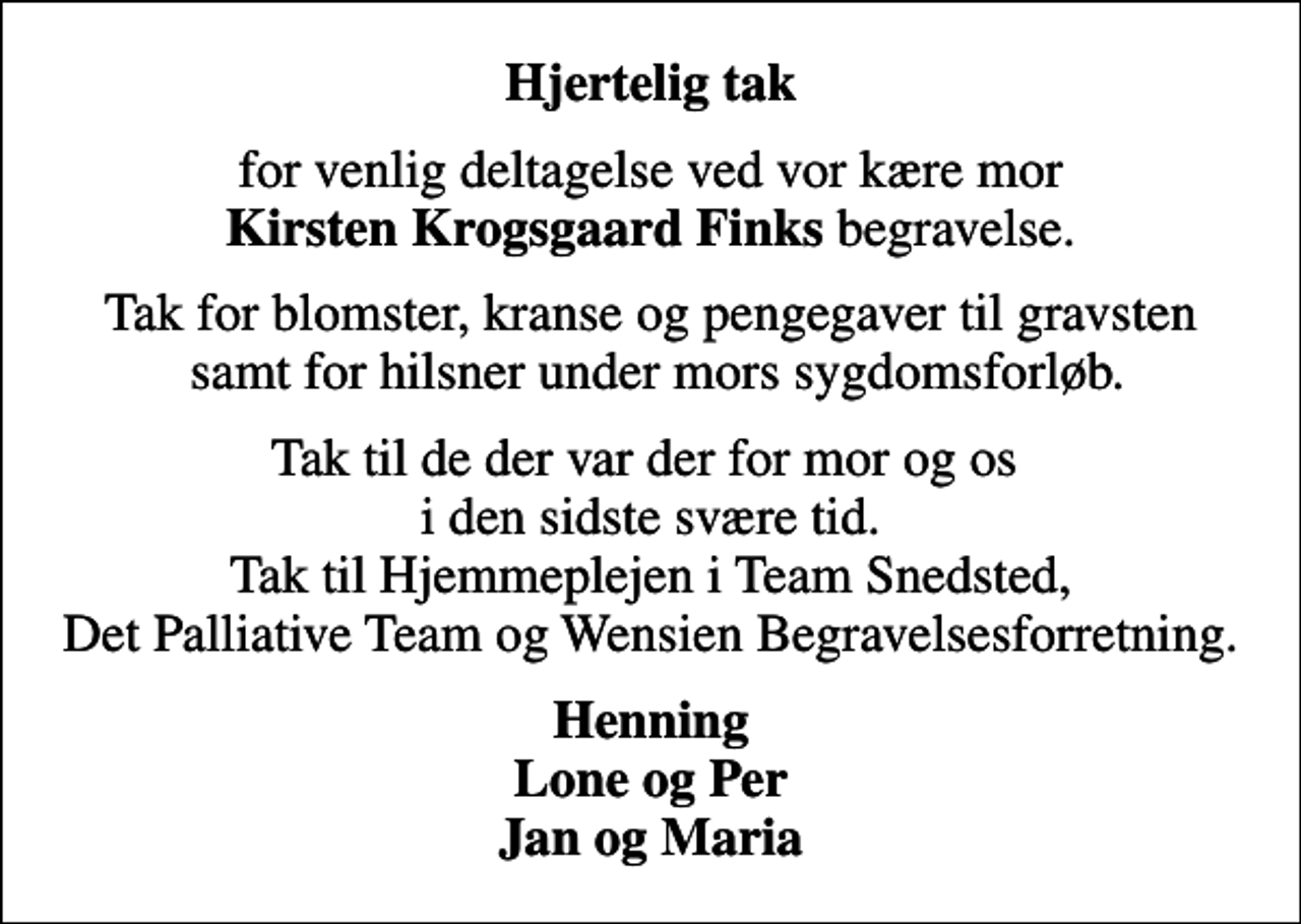 <p>Hjertelig tak<br />for venlig deltagelse ved vor kære mor <em>Kirsten Krogsgaard Finks</em> begravelse.<br />Tak for blomster, kranse og pengegaver til gravsten samt for hilsner under mors sygdomsforløb.<br />Tak til de der var der for mor og os i den sidste svære tid. Tak til Hjemmeplejen i Team Snedsted, Det Palliative Team og Wensien Begravelsesforretning.<br />Henning Lone og Per Jan og Maria</p>