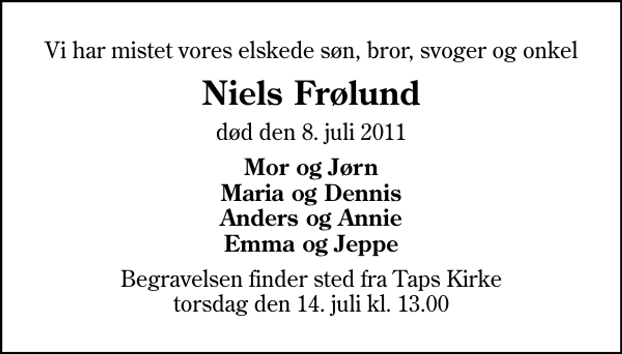 <p>Vi har mistet vores elskede søn, bror, svoger og onkel<br />Niels Frølund<br />død den 8. juli 2011<br />Mor og Jørn Maria og Dennis Anders og Annie Emma og Jeppe<br />Begravelsen finder sted fra Taps Kirke torsdag den 14. juli kl. 13.00</p>
