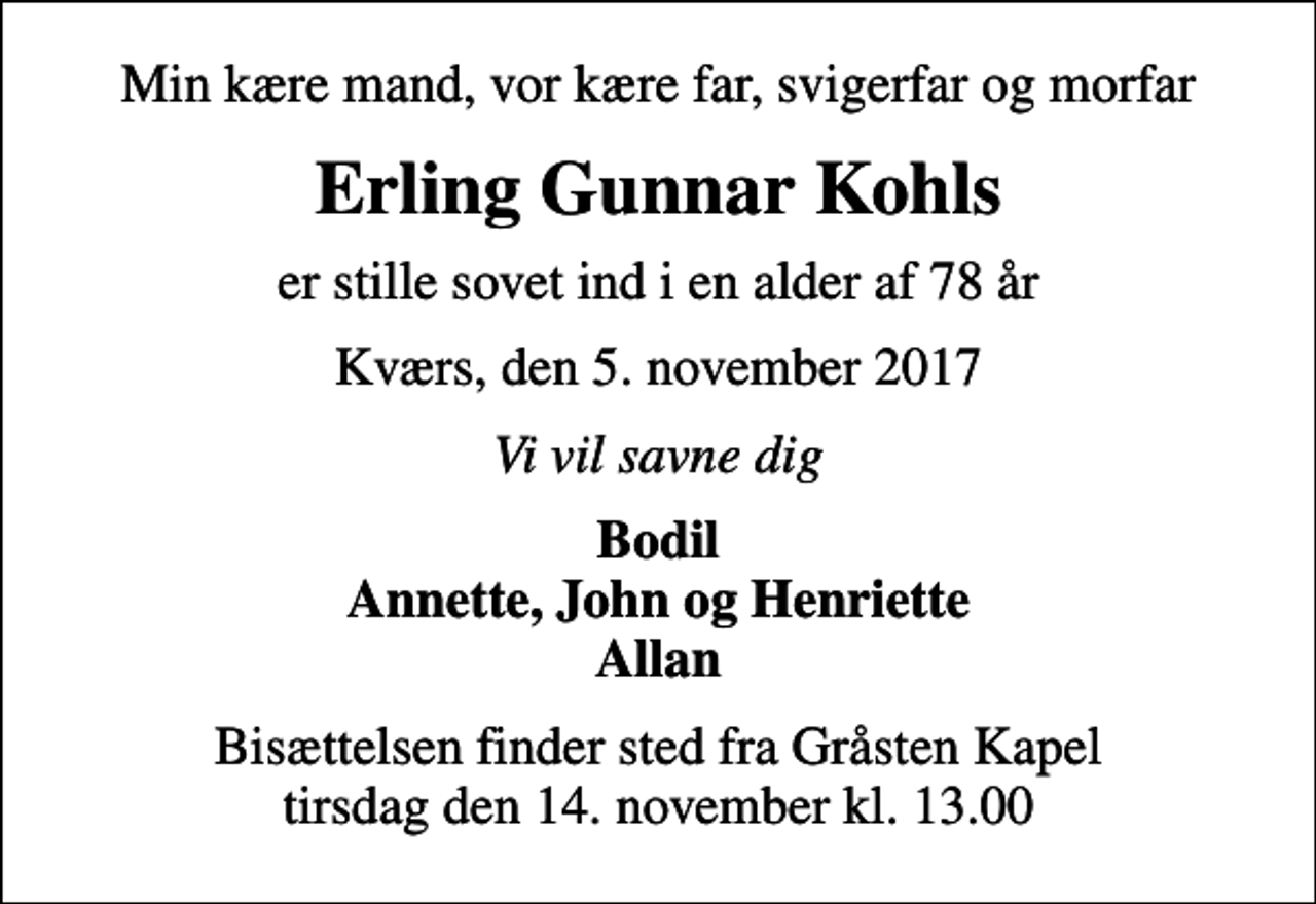 <p>Min kære mand, vor kære far, svigerfar og morfar<br />Erling Gunnar Kohls<br />er stille sovet ind i en alder af 78 år<br />Kværs, den 5. november 2017<br />Vi vil savne dig<br />Bodil Annette, John og Henriette Allan<br />Bisættelsen finder sted fra Gråsten Kapel tirsdag den 14. november kl. 13.00</p>