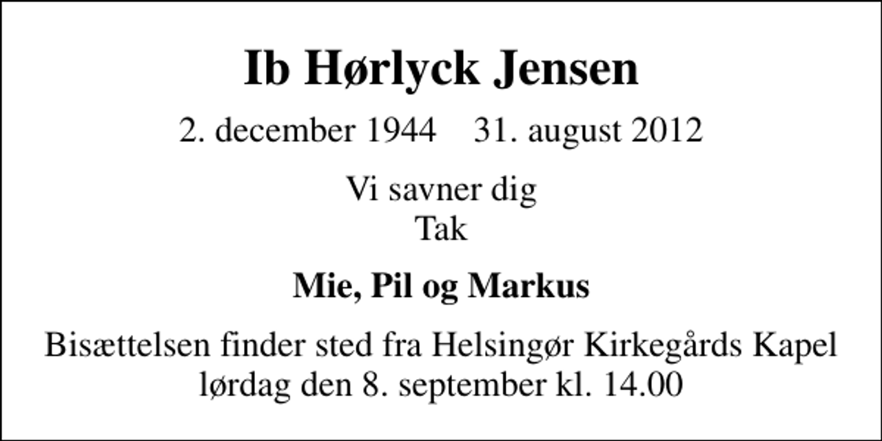 <p>Ib Hørlyck Jensen<br />2. december 1944 31. august 2012<br />Vi savner dig Tak<br />Mie, Pil og Markus<br />Bisættelsen finder sted fra Helsingør Kirkegårds Kapel lørdag den 8. september kl. 14.00</p>