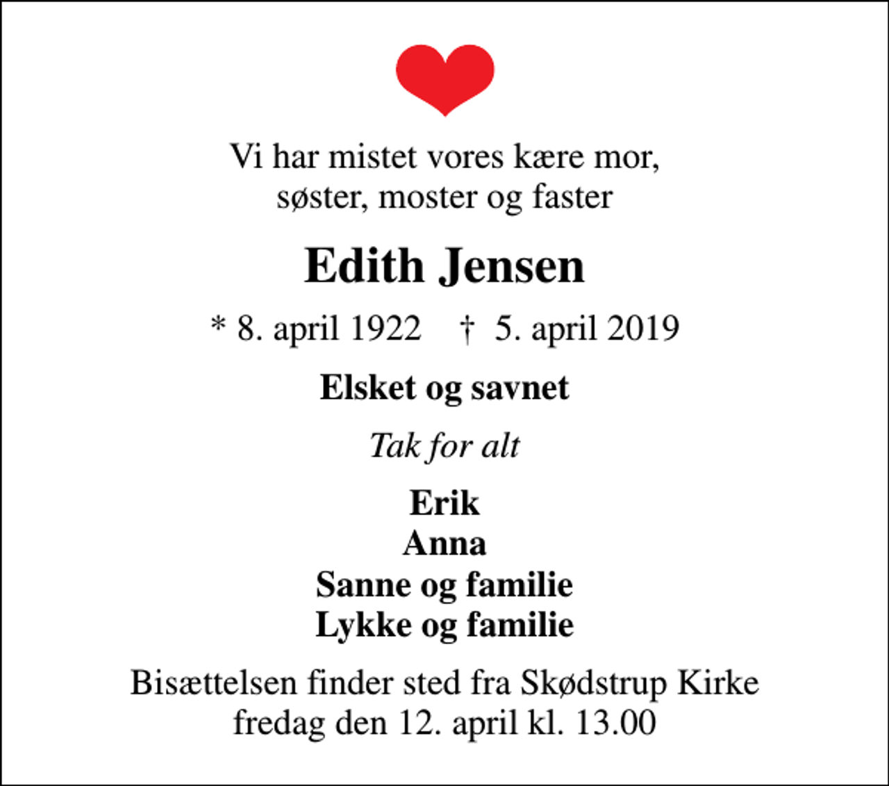 <p>Vi har mistet vores kære mor, søster, moster og faster<br />Edith Jensen<br />* 8. april 1922 ✝ 5. april 2019<br />Elsket og savnet<br />Tak for alt<br />Erik Anna Sanne og familie Lykke og familie<br />Bisættelsen finder sted fra Skødstrup Kirke fredag den 12. april kl. 13.00</p>