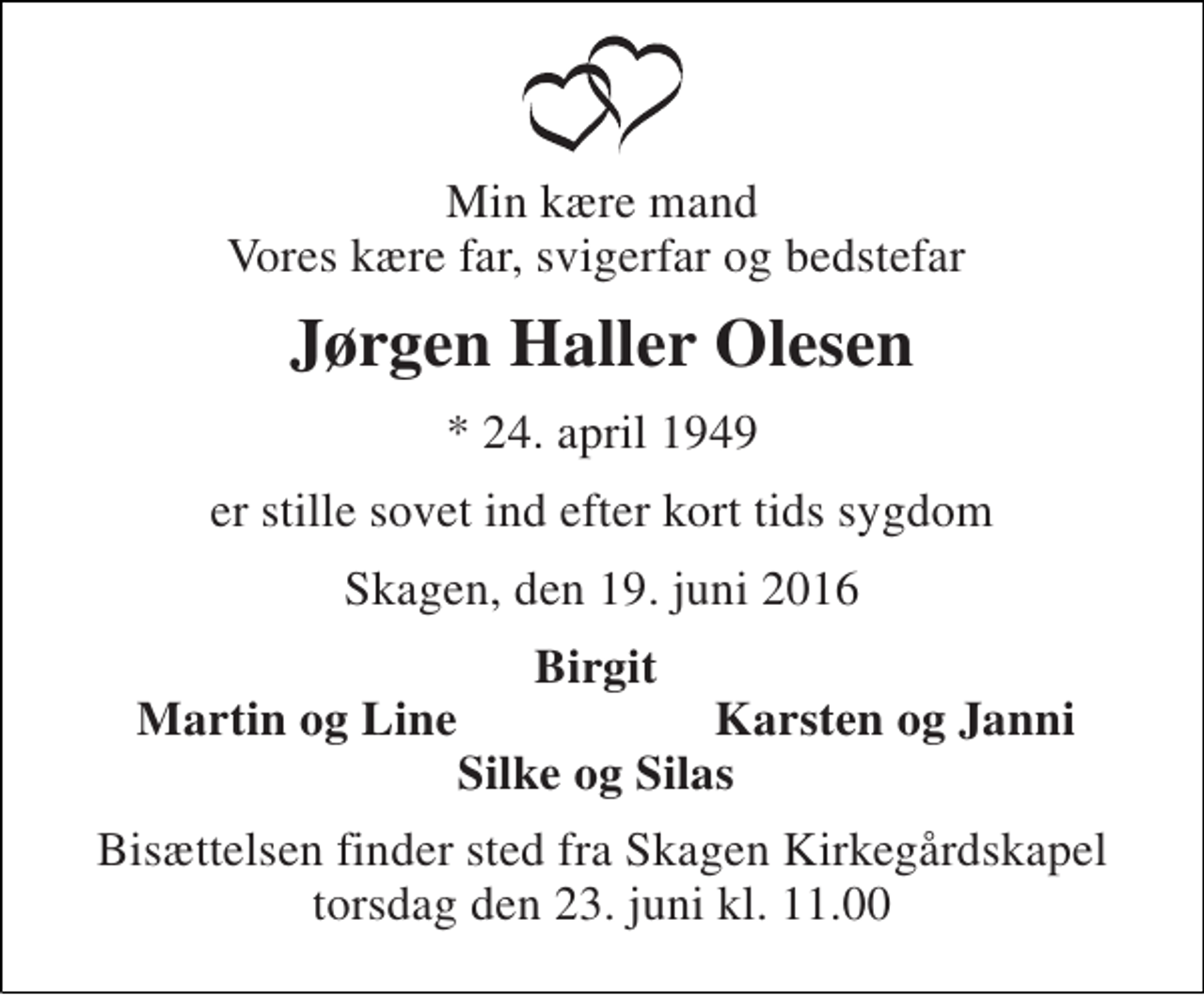 <p>Min kære mand Vores kære far, svigerfar og bedstefar<br />Jørgen Haller Olesen<br />* 24. april 1949<br />er stille sovet ind efter kort tids sygdom<br />Skagen, den 19. juni 2016<br />Birgit<br />Martin og Line<br />Karsten og Janni<br />Silke og Silas<br />Bisættelsen finder sted fra Skagen Kirkegårdskapel torsdag den 23. juni kl. 11.00</p>