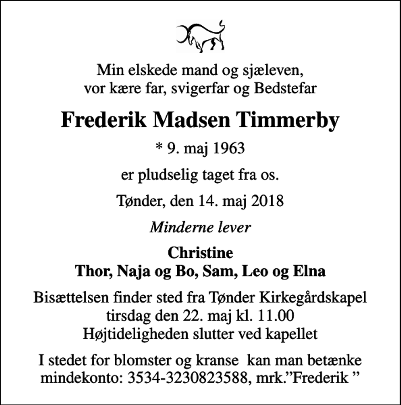 <p>Min elskede mand og sjæleven, vor kære far, svigerfar og Bedstefar<br />Frederik Madsen Timmerby<br />* 9. maj 1963<br />er pludselig taget fra os.<br />Tønder, den 14. maj 2018<br />Minderne lever<br />Christine Thor, Naja og Bo, Sam, Leo og Elna<br />Bisættelsen finder sted fra Tønder Kirkegårdskapel tirsdag den 22. maj kl. 11.00 Højtideligheden slutter ved kapellet<br />I stedet for blomster og kranse kan man betænke mindekonto: 3534-3230823588, mrk.Frederik</p>