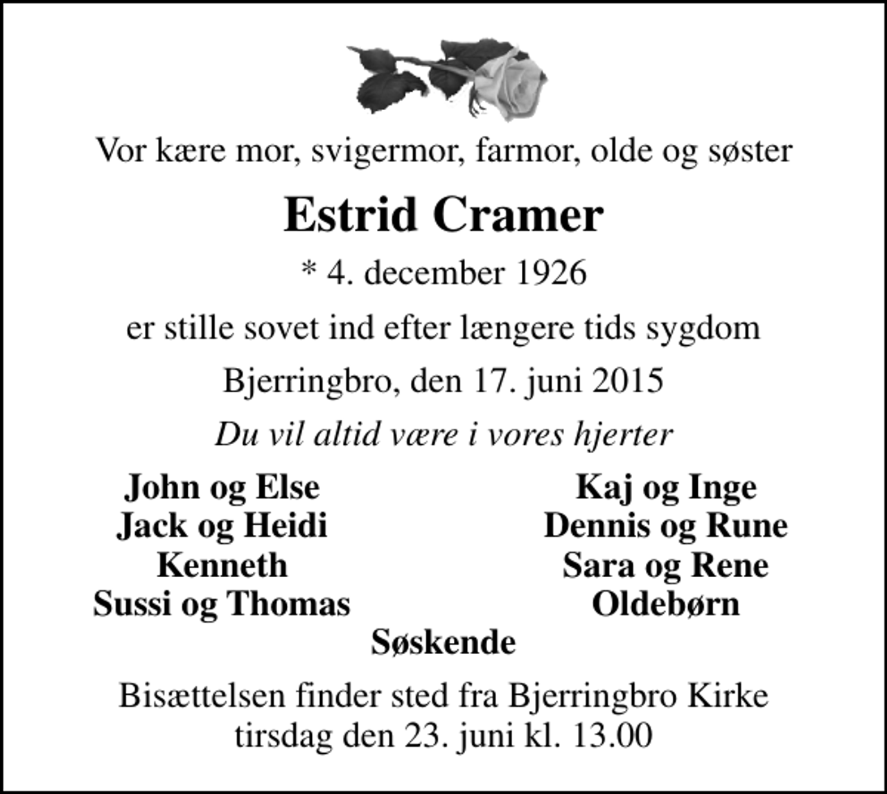<p>Vor kære mor, svigermor, farmor, olde og søster<br />Estrid Cramer<br />* 4. december 1926<br />er stille sovet ind efter længere tids sygdom<br />Bjerringbro, den 17. juni 2015<br />Du vil altid være i vores hjerter<br />John og Else<br />Kaj og Inge<br />Jack og Heidi<br />Dennis og Rune<br />Kenneth<br />Sara og Rene<br />Sussi og Thomas<br />Oldebørn<br />Bisættelsen finder sted fra Bjerringbro Kirke tirsdag den 23. juni kl. 13.00</p>
