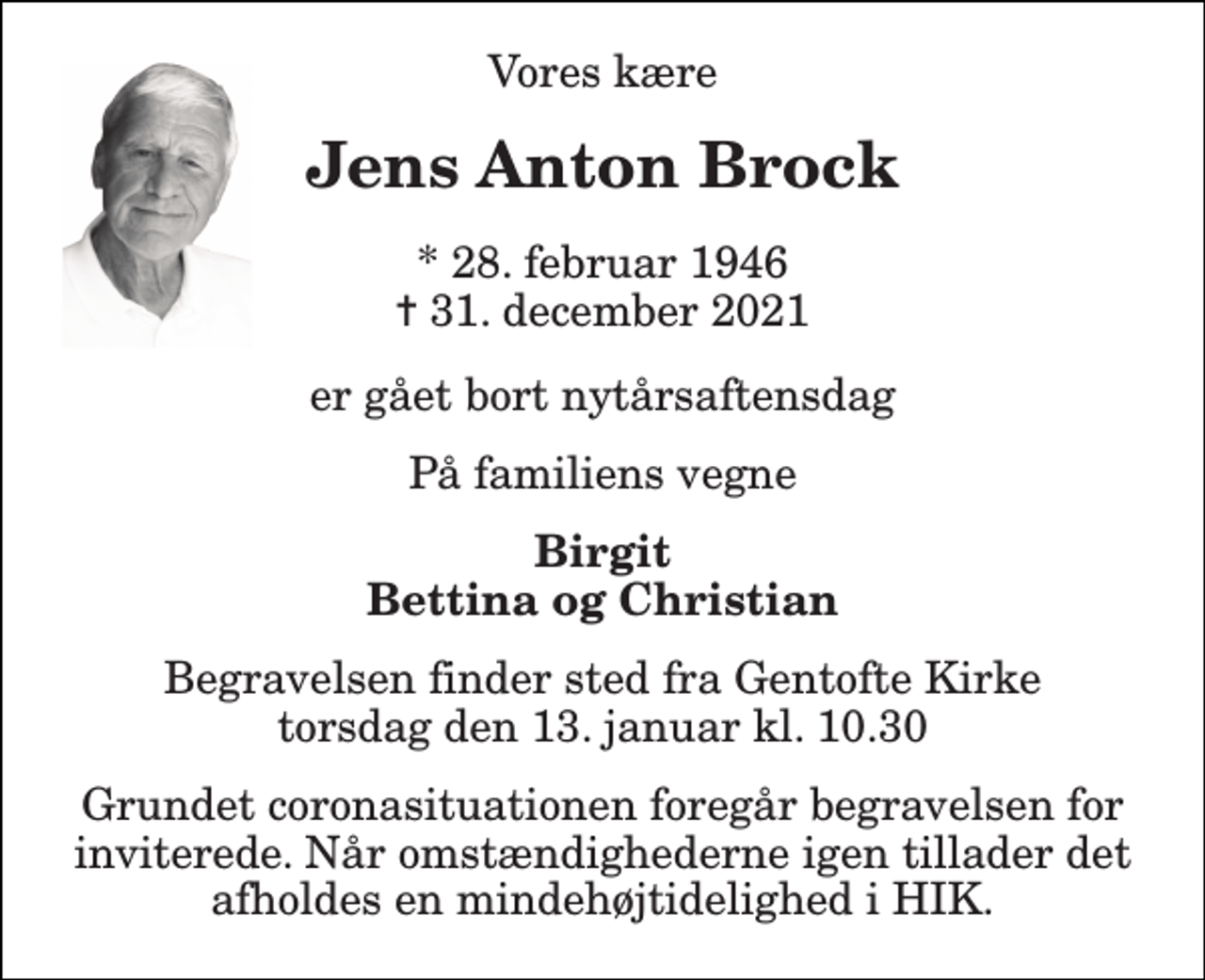 <p>Vores kære<br />Jens Anton Brock<br />*​ 28. februar 1946​ ✝​ 31. december 2021<br />er gået bort nytårsaftensdag<br />På familiens vegne<br />Birgit Bettina og Christian<br />Begravelsen​ finder sted fra Gentofte Kirke​ torsdag den 13. januar​ kl. 10.30<br />Grundet coronasituationen foregår begravelsen for inviterede. Når omstændighederne igen tillader det afholdes en mindehøjtidelighed i HIK.</p>