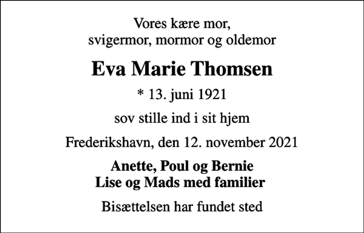 <p>Vores kære mor, svigermor, mormor og oldemor<br />Eva Marie Thomsen<br />* 13. juni 1921<br />sov stille ind i sit hjem<br />Frederikshavn, den 12. november 2021<br />Anette, Poul og Bernie Lise og Mads med familier<br />Bisættelsen har fundet sted</p>