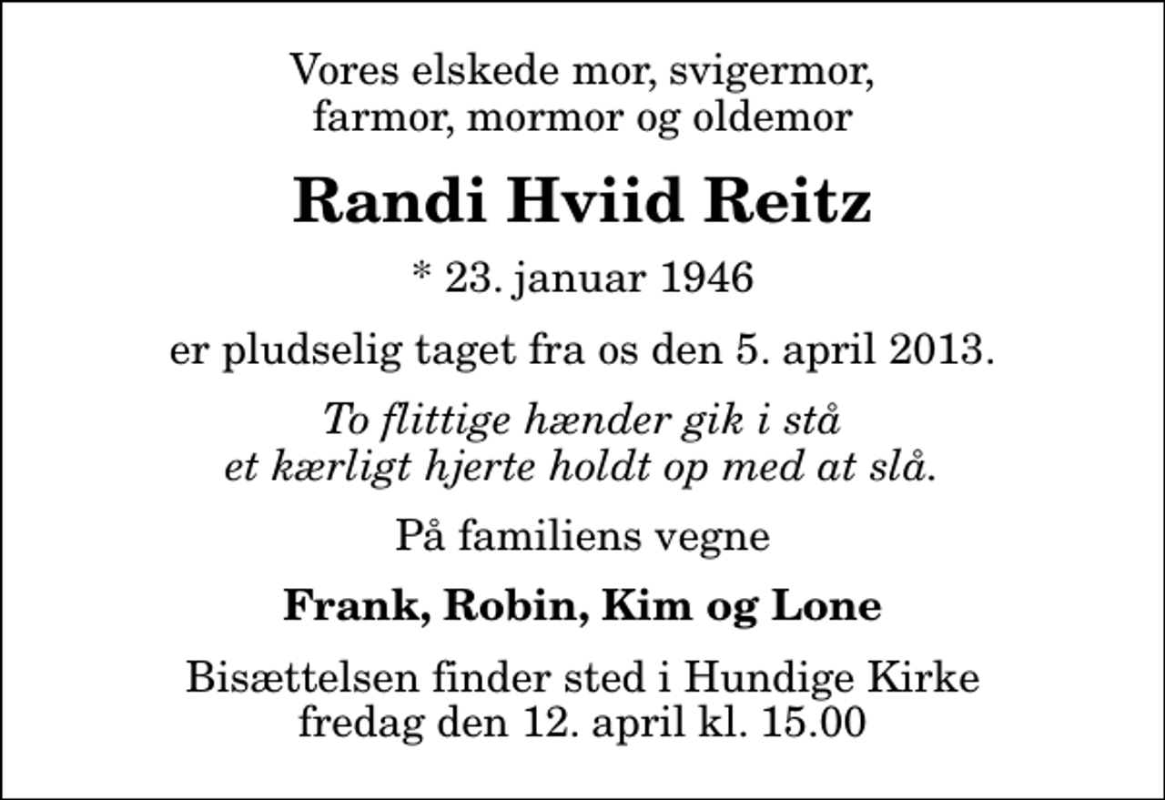 <p>Vores elskede mor, svigermor, farmor, mormor og oldemor<br />Randi Hviid Reitz<br />* 23. januar 1946<br />er pludselig taget fra os den 5. april 2013.<br />To flittige hænder gik i stå et kærligt hjerte holdt op med at slå.<br />På familiens vegne<br />Frank, Robin, Kim og Lone<br />Bisættelsen finder sted i Hundige Kirke fredag den 12. april kl. 15.00</p>