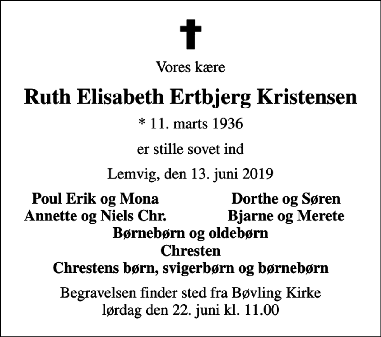 <p>Vores kære<br />Ruth Elisabeth Ertbjerg Kristensen<br />* 11. marts 1936<br />er stille sovet ind<br />Lemvig, den 13. juni 2019<br />Poul Erik og Mona<br />Dorthe og Søren<br />Annette og Niels Chr.<br />Bjarne og Merete<br />Begravelsen finder sted fra Bøvling Kirke lørdag den 22. juni kl. 11.00</p>