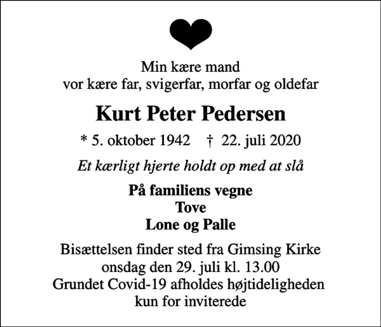 <p>Min kære mand vor kære far, svigerfar, morfar og oldefar<br />Kurt Peter Pedersen<br />* 5. oktober 1942 ✝ 22. juli 2020<br />Et kærligt hjerte holdt op med at slå<br />På familiens vegne Tove Lone og Palle<br />Bisættelsen finder sted fra Gimsing Kirke onsdag den 29. juli kl. 13.00 Grundet Covid-19 afholdes højtideligheden kun for inviterede</p>