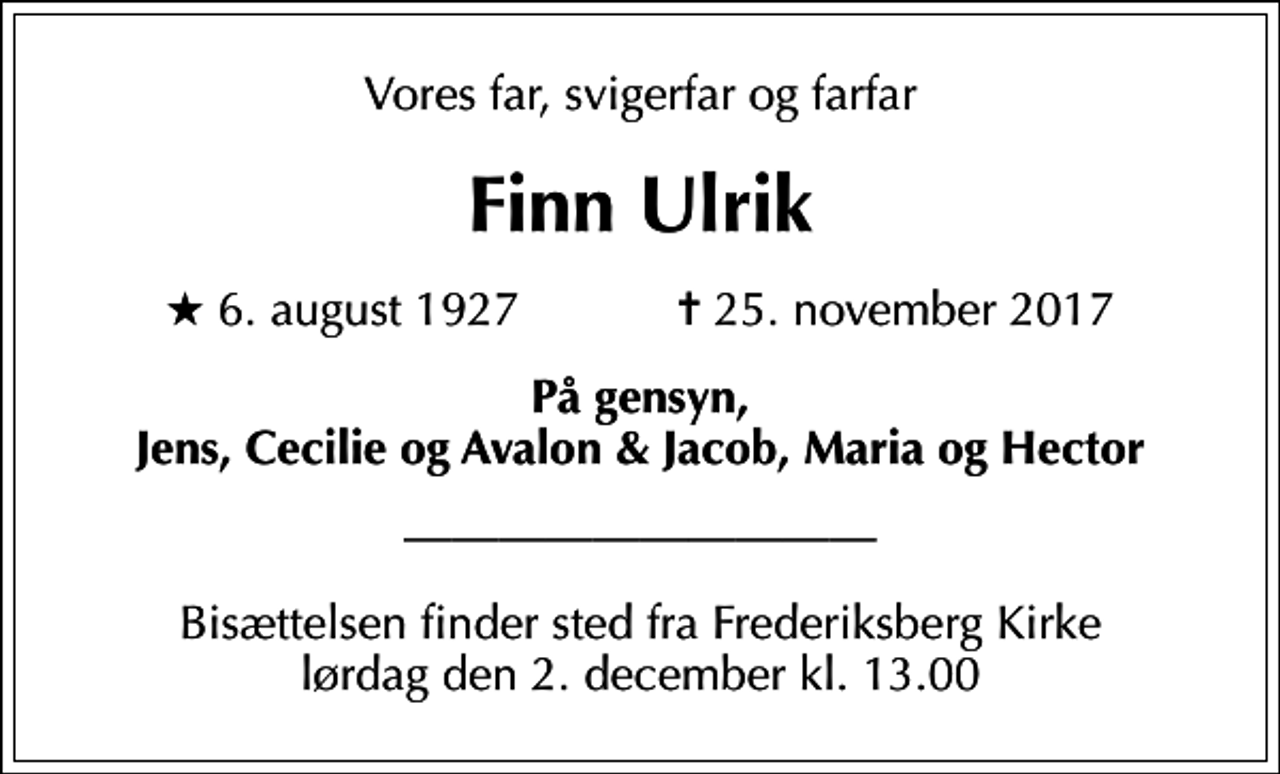 <p>Vores far, svigerfar og farfar<br />Finn Ulrik<br />* 6. august 1927 ✝ 25. november 2017<br />På gensyn, Jens, Cecilie og Avalon &amp; Jacob, Maria og Hector<br />Bisættelsen finder sted fra Frederiksberg Kirke lørdag den 2. december kl. 13.00</p>
