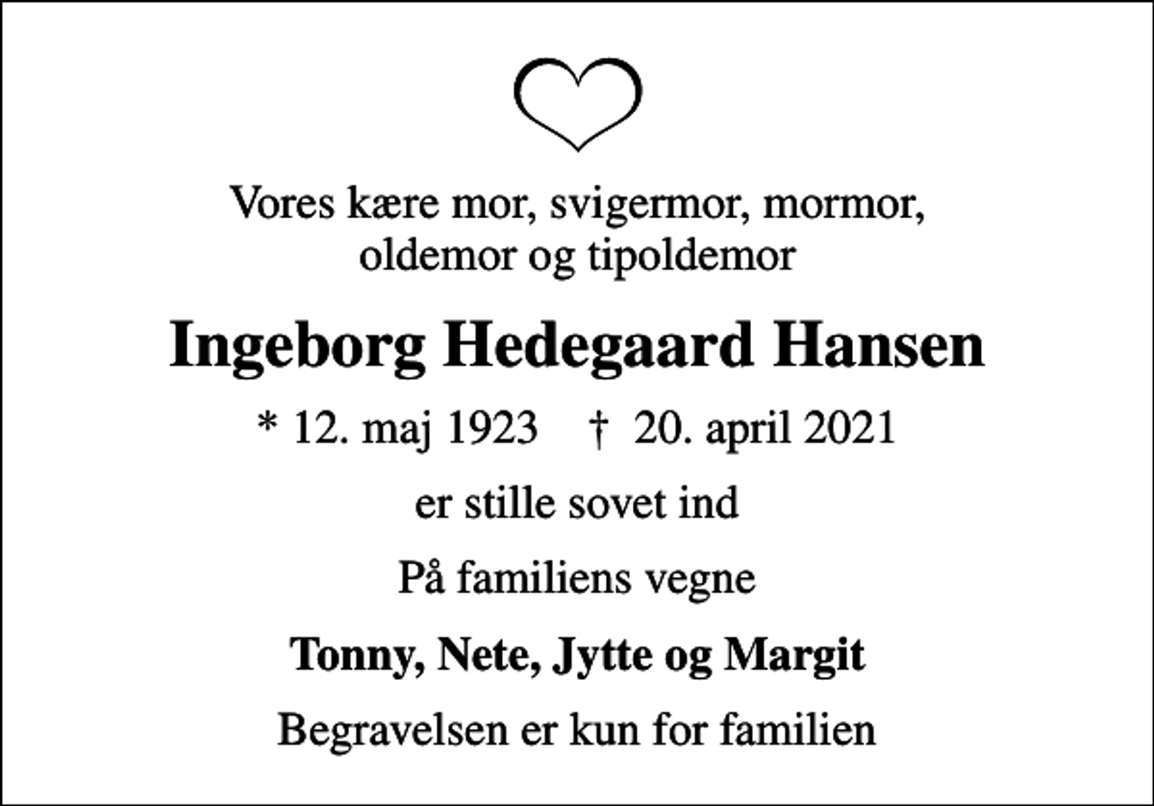 <p>Vores kære mor, svigermor, mormor, oldemor og tipoldemor<br />Ingeborg Hedegaard Hansen<br />* 12. maj 1923 ✝ 20. april 2021<br />er stille sovet ind<br />På familiens vegne<br />Tonny, Nete, Jytte og Margit<br />Begravelsen er kun for familien</p>