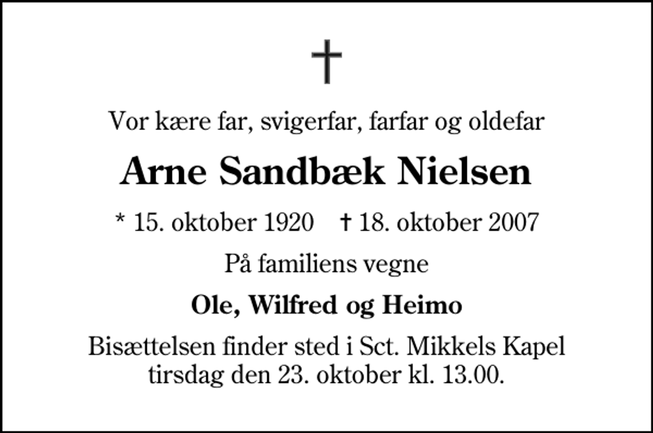 <p>Vor kære far, svigerfar, farfar og oldefar<br />Arne Sandbæk Nielsen<br />* 15. oktober 1920 ✝ 18. oktober 2007<br />På familiens vegne<br />Ole, Wilfred og Heimo<br />Bisættelsen finder sted i Sankt Mikkels Kapel tirsdag den 23. oktober kl. 13.00</p>