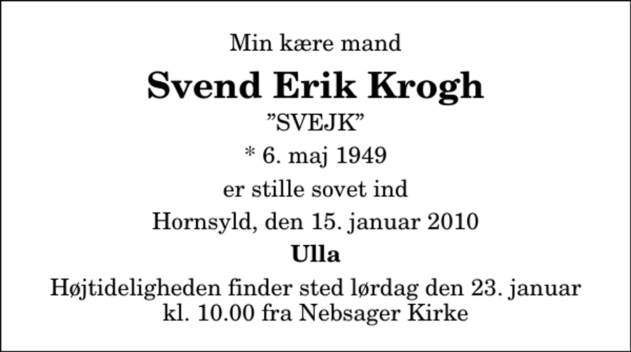 <p>Min kære mand<br />Svend Erik Krogh<br />SVEJK<br />* 6. maj 1949<br />er stille sovet ind<br />Hornsyld, den 15. januar 2010<br />Ulla<br />Højtideligheden finder sted lørdag den 23. januar kl. 10.00 fra Nebsager Kirke</p>