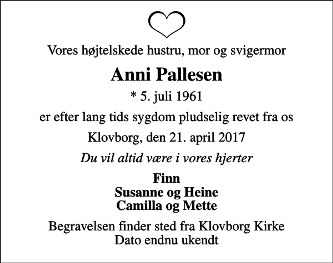 <p>Vores højtelskede hustru, mor og svigermor<br />Anni Pallesen<br />* 5. juli 1961<br />er efter lang tids sygdom pludselig revet fra os<br />Klovborg, den 21. april 2017<br />Du vil altid være i vores hjerter<br />Finn Susanne og Heine Camilla og Mette<br />Begravelsen finder sted fra Klovborg Kirke Dato endnu ukendt</p>