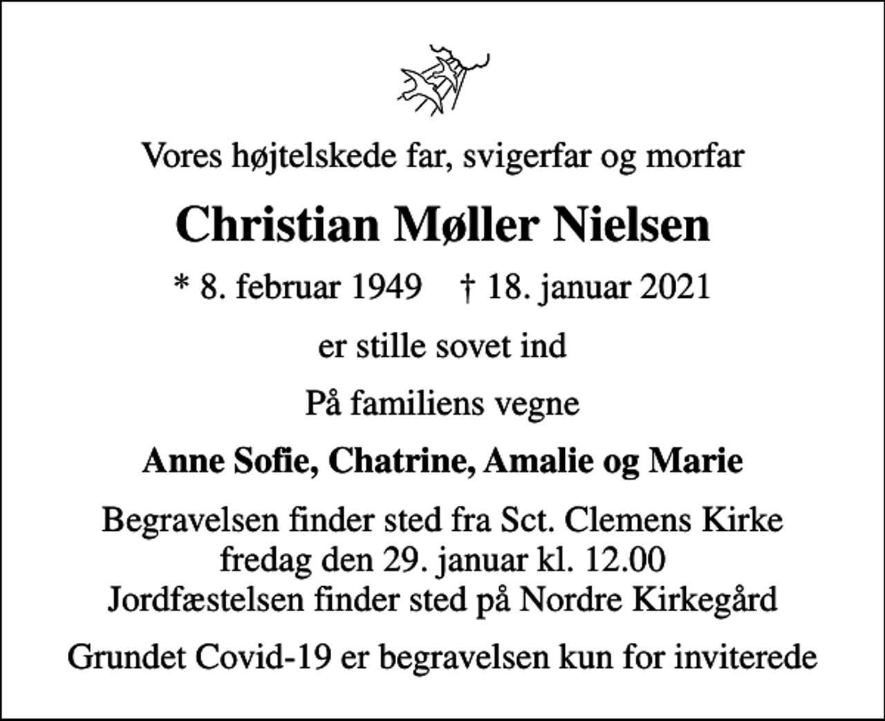 <p>Vores højtelskede far, svigerfar og morfar<br />Christian Møller Nielsen<br />* 8. februar 1949 ✝ 18. januar 2021<br />er stille sovet ind<br />På familiens vegne<br />Anne Sofie, Chatrine, Amalie og Marie<br />Begravelsen finder sted fra Sct. Clemens Kirke fredag den 29. januar kl. 12.00 Jordfæstelsen finder sted på Nordre Kirkegård<br />Grundet Covid-19 er begravelsen kun for inviterede</p>