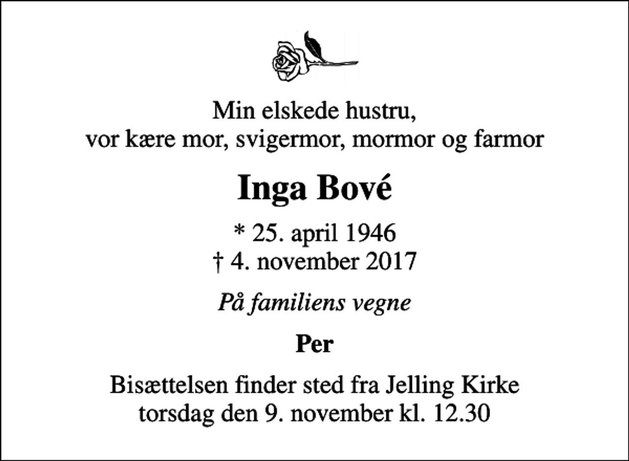 <p>Min elskede hustru, vor kære mor, svigermor, mormor og farmor<br />Inga Bové<br />* 25. april 1946<br />✝ 4. november 2017<br />På familiens vegne<br />Per<br />Bisættelsen finder sted fra Jelling Kirke torsdag den 9. november kl. 12.30</p>