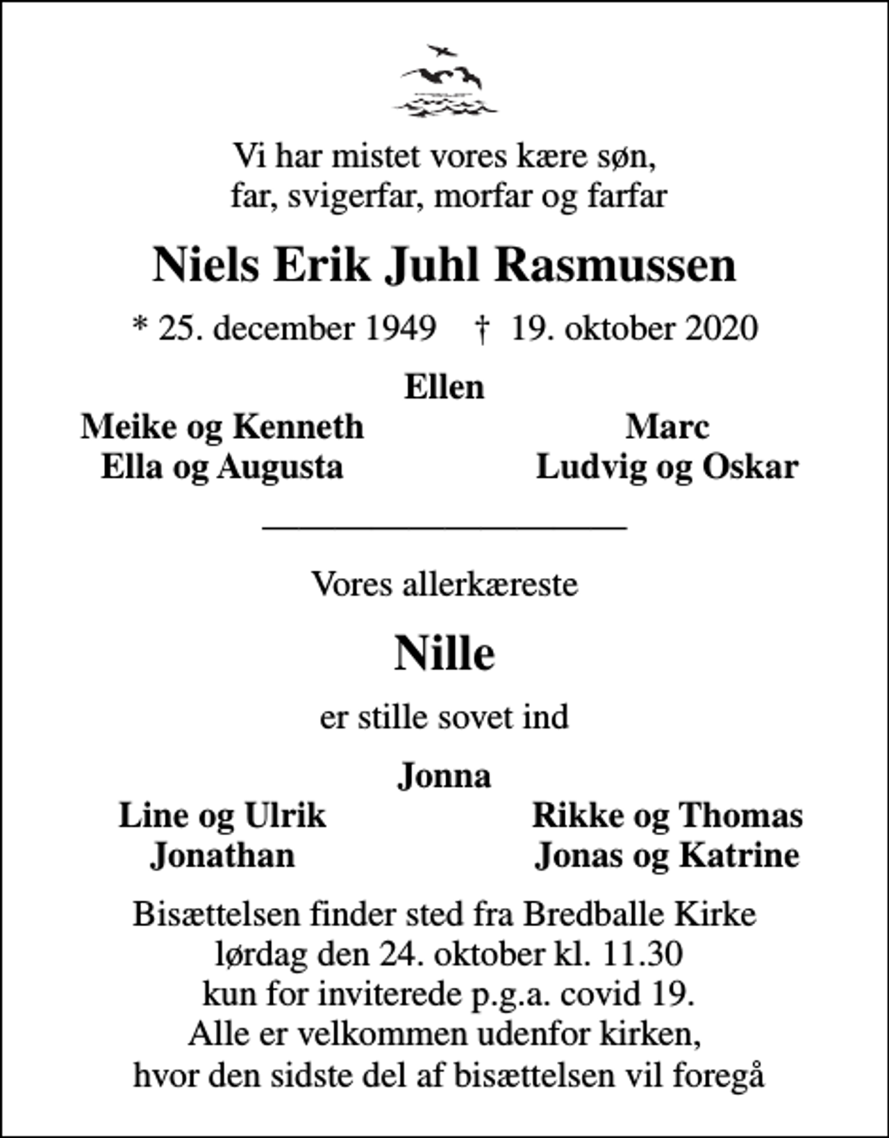 <p>Vi har mistet vores kære søn, far, svigerfar, morfar og farfar<br />Niels Erik Juhl Rasmussen<br />* 25. december 1949 ✝ 19. oktober 2020<br />Ellen<br />Meike og Kenneth<br />Marc<br />Ella og Augusta<br />Ludvig og Oskar<br />Vores allerkæreste<br />Nille<br />er stille sovet ind<br />Jonna<br />Line og Ulrik<br />Rikke og Thomas<br />Jonathan<br />Jonas og Katrine<br />Bisættelsen finder sted fra Bredballe Kirke lørdag den 24. oktober kl. 11.30 kun for inviterede p.g.a. covid 19. Alle er velkommen udenfor kirken, hvor den sidste del af bisættelsen vil foregå</p>