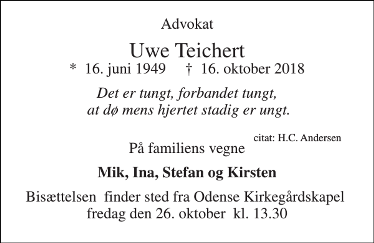 <p>Advokat<br />Uwe Teichert<br />*​ 16. juni 1949​ †​ 16. oktober 2018<br />Det er tungt, forbandet tungt, at dø mens hjertet stadig er ungt.<br />citat: H.C. Andersen<br />På familiens vegne<br />Mik, Ina, Stefan og Kirsten<br />Bisættelsen​ finder sted fra Odense Kirkegårdskapel​ fredag den 26. oktober​ kl. 13.30</p>