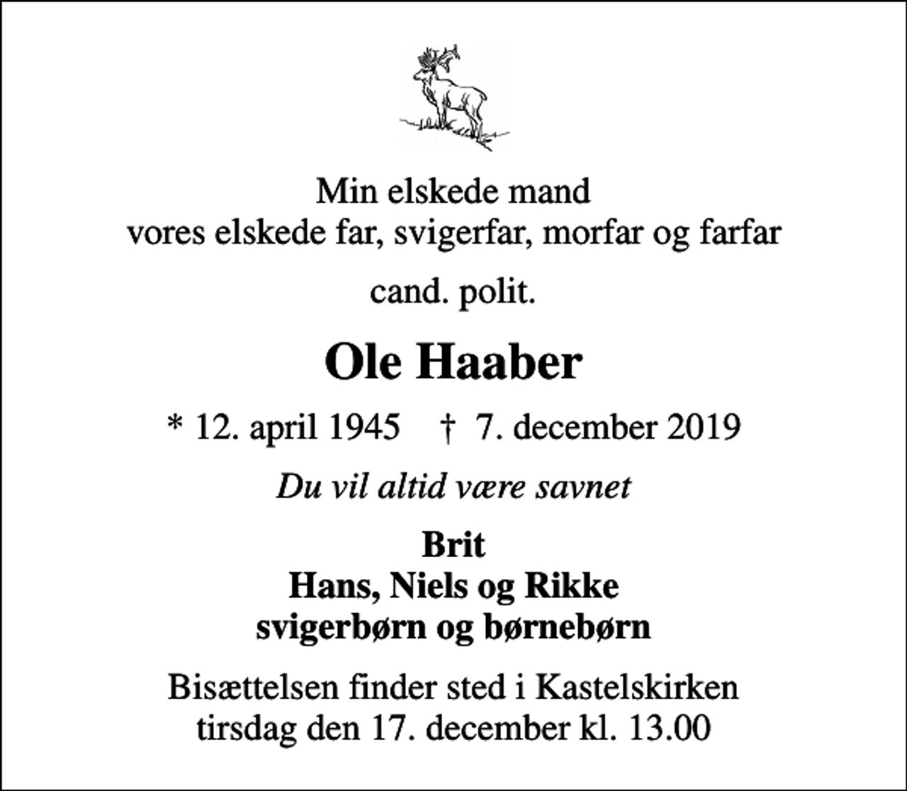 <p>Min elskede mand vores elskede far, svigerfar, morfar og farfar<br />cand. polit.<br />Ole Haaber<br />* 12. april 1945 ✝ 7. december 2019<br />Du vil altid være savnet<br />Brit Hans, Niels og Rikke svigerbørn og børnebørn<br />Bisættelsen finder sted i Kastelskirken tirsdag den 17. december kl. 13.00</p>