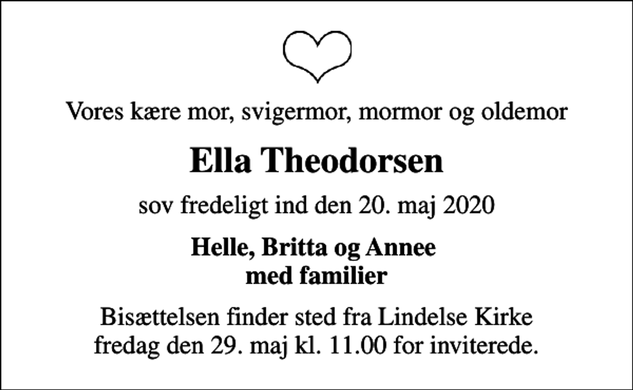 <p>Vores kære mor, svigermor, mormor og oldemor<br />Ella Theodorsen<br />sov fredeligt ind den 20. maj 2020<br />Helle, Britta og Annee med familier<br />Bisættelsen finder sted fra Lindelse Kirke fredag den 29. maj kl. 11.00 for inviterede.</p>