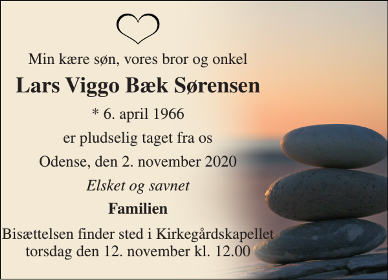 <p>Min kære søn, vores bror og onkel<br />Lars Viggo Bæk Sørensen<br />*​ 6. april 1966<br />er pludselig taget fra os<br />Odense, den 2. november 2020<br />Elsket og savnet<br />Familien<br />Bisættelsen​ finder sted i Kirkegårdskapellet​ torsdag den 12. november​ kl. 12.00</p>