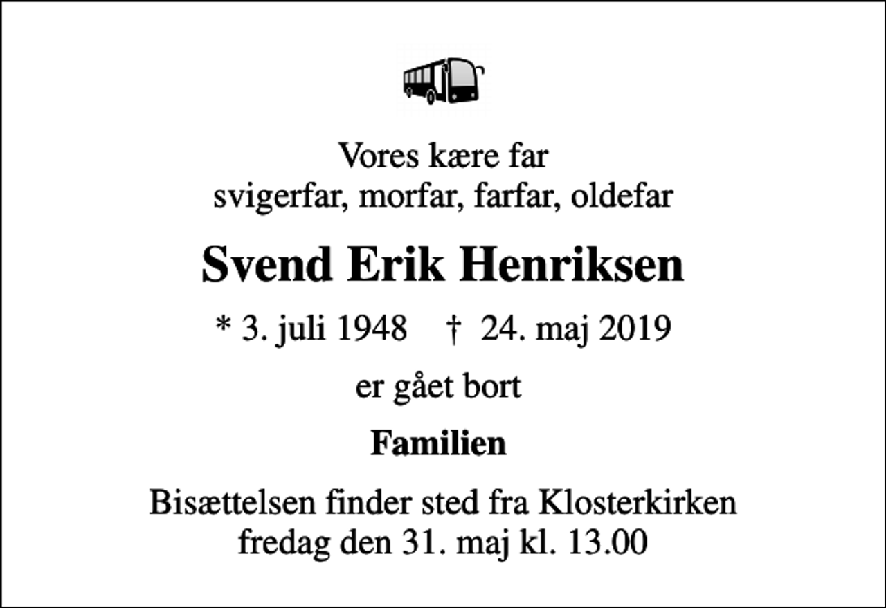 <p>Vores kære far svigerfar, morfar, farfar, oldefar<br />Svend Erik Henriksen<br />* 3. juli 1948 ✝ 24. maj 2019<br />er gået bort<br />Familien<br />Bisættelsen finder sted fra Klosterkirken fredag den 31. maj kl. 13.00</p>