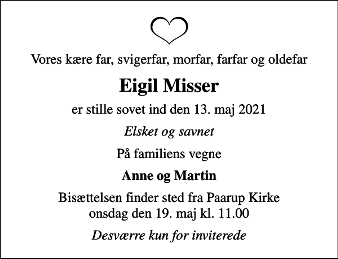 <p>Vores kære far, svigerfar, morfar, farfar og oldefar<br />Eigil Misser<br />er stille sovet ind den 13. maj 2021<br />Elsket og savnet<br />På familiens vegne<br />Anne og Martin<br />Bisættelsen finder sted fra Paarup Kirke onsdag den 19. maj kl. 11.00<br />Desværre kun for inviterede</p>