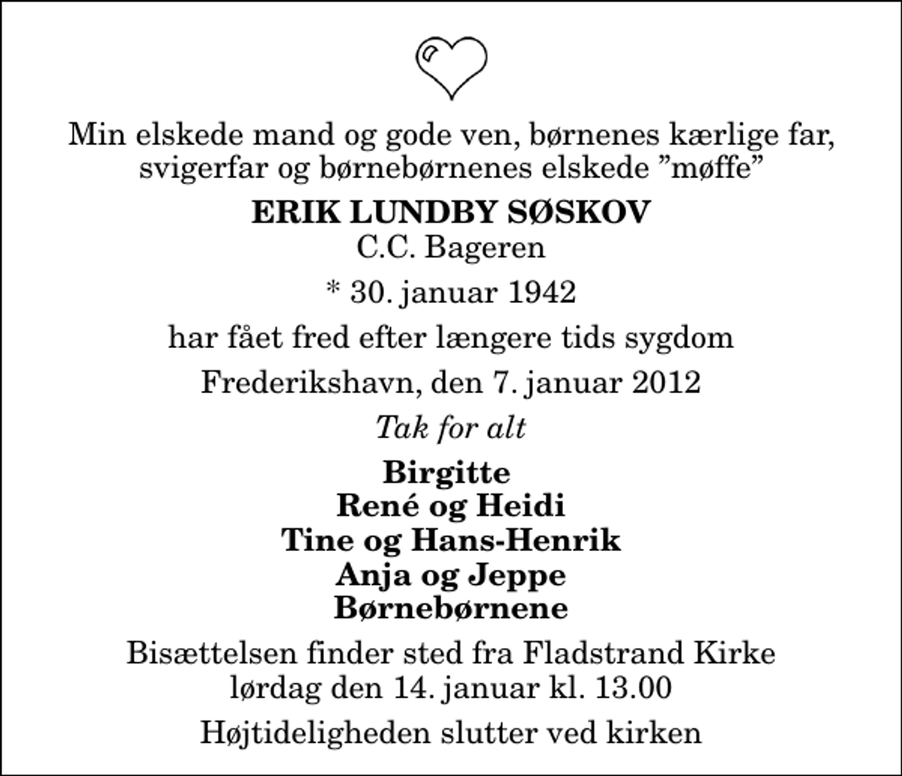 <p>Min elskede mand og gode ven, børnenes kærlige far, svigerfar og børnebørnenes elskede møffe<br />Erik Lundby Søskov<br />C.C. Bageren<br />* 30. januar 1942<br />har fået fred efter længere tids sygdom<br />Frederikshavn, den 7. januar 2012<br />Tak for alt<br />Birgitte René og Heidi Tine og Hans-Henrik Anja og Jeppe Børnebørnene<br />Bisættelsen finder sted fra Fladstrand Kirke lørdag den 14. januar kl. 13.00 Højtideligheden slutter ved kirken</p>