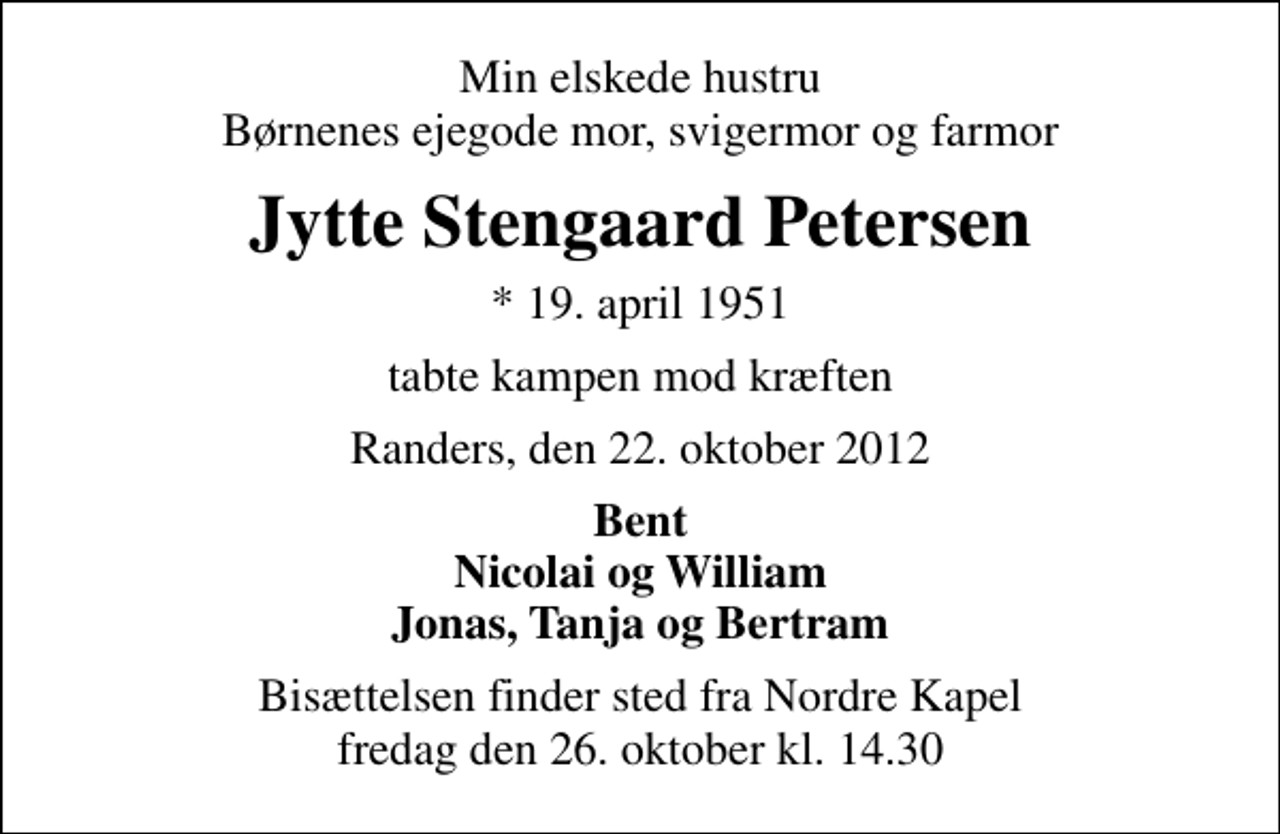 <p>Min elskede hustru Børnenes ejegode mor, svigermor og farmor<br />Jytte Stengaard Petersen<br />* 19. april 1951<br />tabte kampen mod kræften<br />Randers, den 22. oktober 2012<br />Bent Nicolai og William Jonas, Tanja og Bertram<br />Bisættelsen finder sted fra Nordre Kapel fredag den 26. oktober kl. 14.30</p>