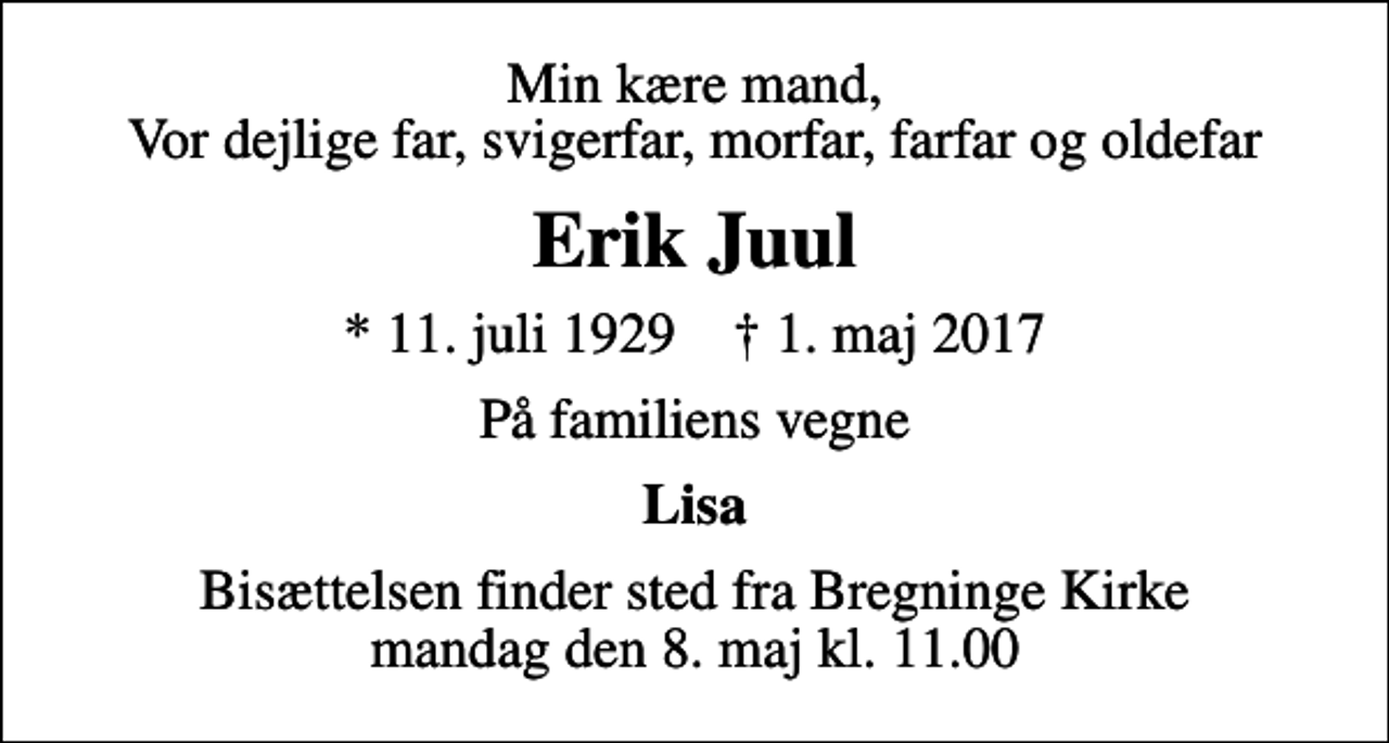 <p>Min kære mand, Vor dejlige far, svigerfar, morfar, farfar og oldefar<br />Erik Juul<br />* 11. juli 1929 ✝ 1. maj 2017<br />På familiens vegne<br />Lisa<br />Bisættelsen finder sted fra Bregninge Kirke mandag den 8. maj kl. 11.00</p>