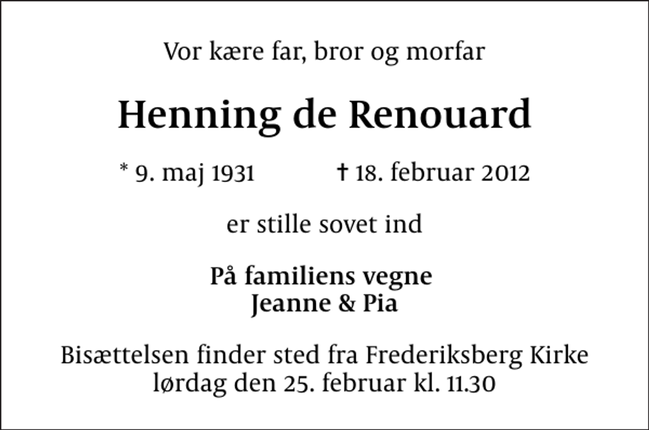 <p>Vor kære far, bror og morfar<br />Henning de Renouard<br />* 9. maj 1931 ✝ 18. februar 2012<br />er stille sovet ind<br />På familiens vegne Jeanne &amp; Pia<br />Bisættelsen finder sted fra Frederiksberg Kirke lørdag den 25. februar kl. 11.30</p>