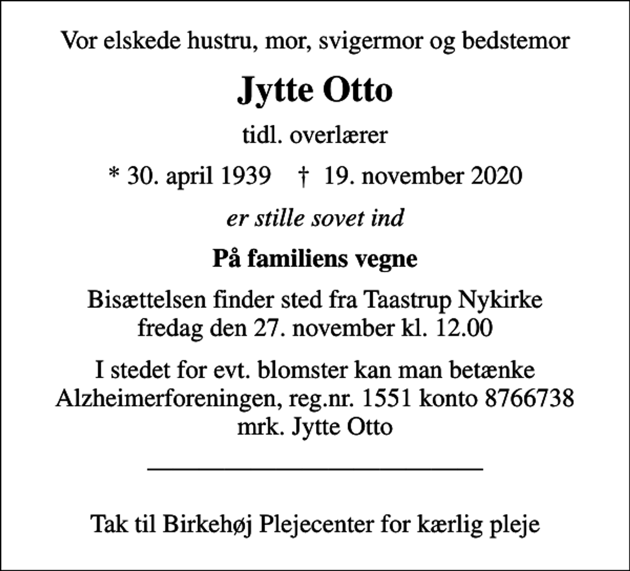 <p>Vor elskede hustru, mor, svigermor og bedstemor<br />Jytte Otto<br />tidl. overlærer<br />* 30. april 1939 ✝ 19. november 2020<br />er stille sovet ind<br />På familiens vegne<br />Bisættelsen finder sted fra Taastrup Nykirke fredag den 27. november kl. 12.00<br />I stedet for evt. blomster kan man betænke<br />Alzheimerforeningen reg.nr.1551konto8766738mrk. Jytte<br />Otto<br />Tak til Birkehøj Plejecenter for kærlig pleje</p>