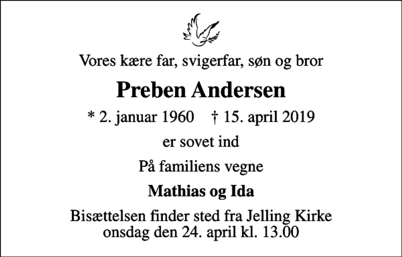 <p>Vores kære far, svigerfar, søn og bror<br />Preben Andersen<br />* 2. januar 1960 ✝ 15. april 2019<br />er sovet ind<br />På familiens vegne<br />Mathias og Ida<br />Bisættelsen finder sted fra Jelling Kirke onsdag den 24. april kl. 13.00</p>