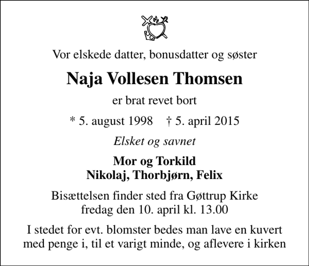 <p>Vor elskede datter, bonusdatter og søster<br />Naja Vollesen Thomsen<br />er brat revet bort<br />* 5. august 1998 ✝ 5. april 2015<br />Elsket og savnet<br />Mor og Torkild Nikolaj, Thorbjørn, Felix<br />Bisættelsen finder sted fra Gøttrup Kirke fredag den 10. april kl. 13.00<br />I stedet for evt. blomster bedes man lave en kuvert med penge i, til et varigt minde, og aflevere i kirken</p>