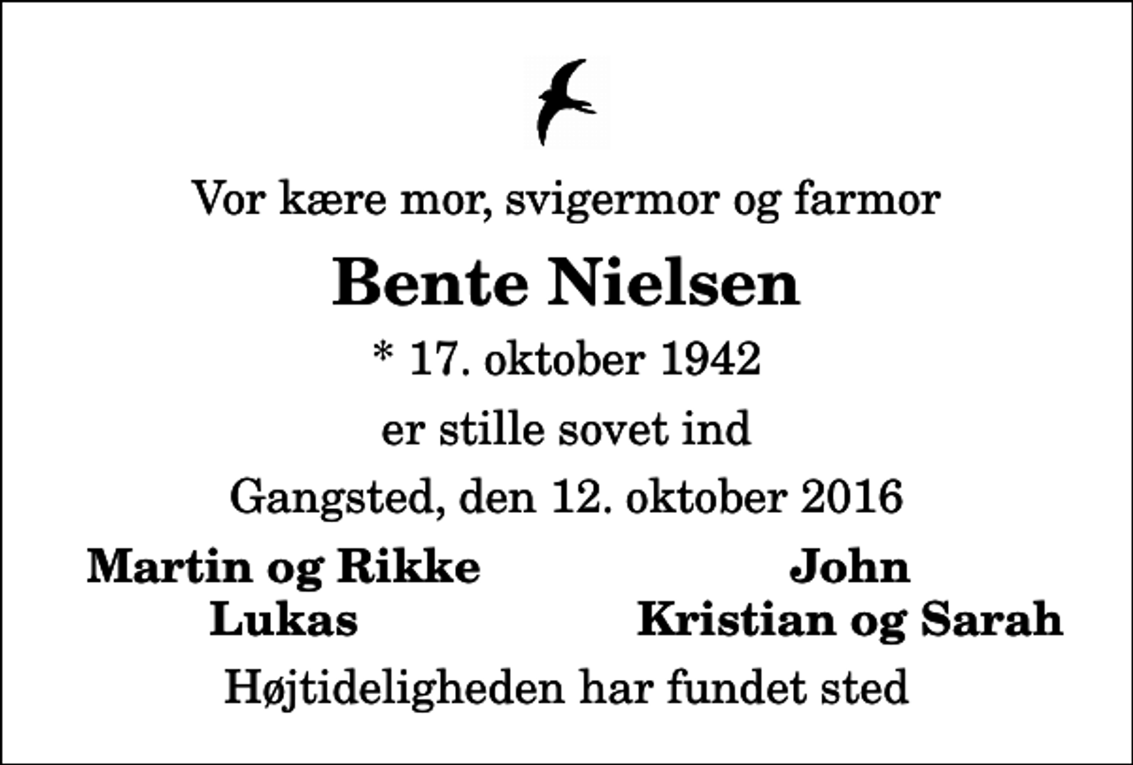 <p>Vor kære mor, svigermor og farmor<br />Bente Nielsen<br />* 17. oktober 1942<br />er stille sovet ind<br />Gangsted, den 12. oktober 2016<br />Martin og Rikke<br />John<br />Lukas<br />Kristian og Sarah<br />Højtideligheden har fundet sted</p>