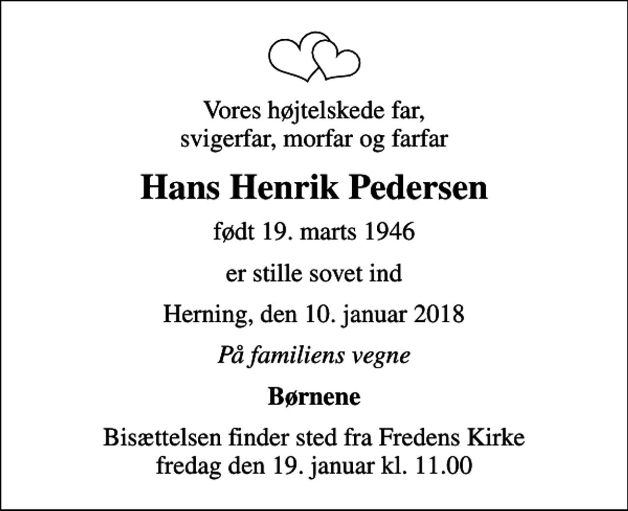 <p>Vores højtelskede far, svigerfar, morfar og farfar<br />Hans Henrik Pedersen<br />født 19. marts 1946<br />er stille sovet ind<br />Herning, den 10. januar 2018<br />På familiens vegne<br />Børnene<br />Bisættelsen finder sted fra Fredens Kirke fredag den 19. januar kl. 11.00</p>