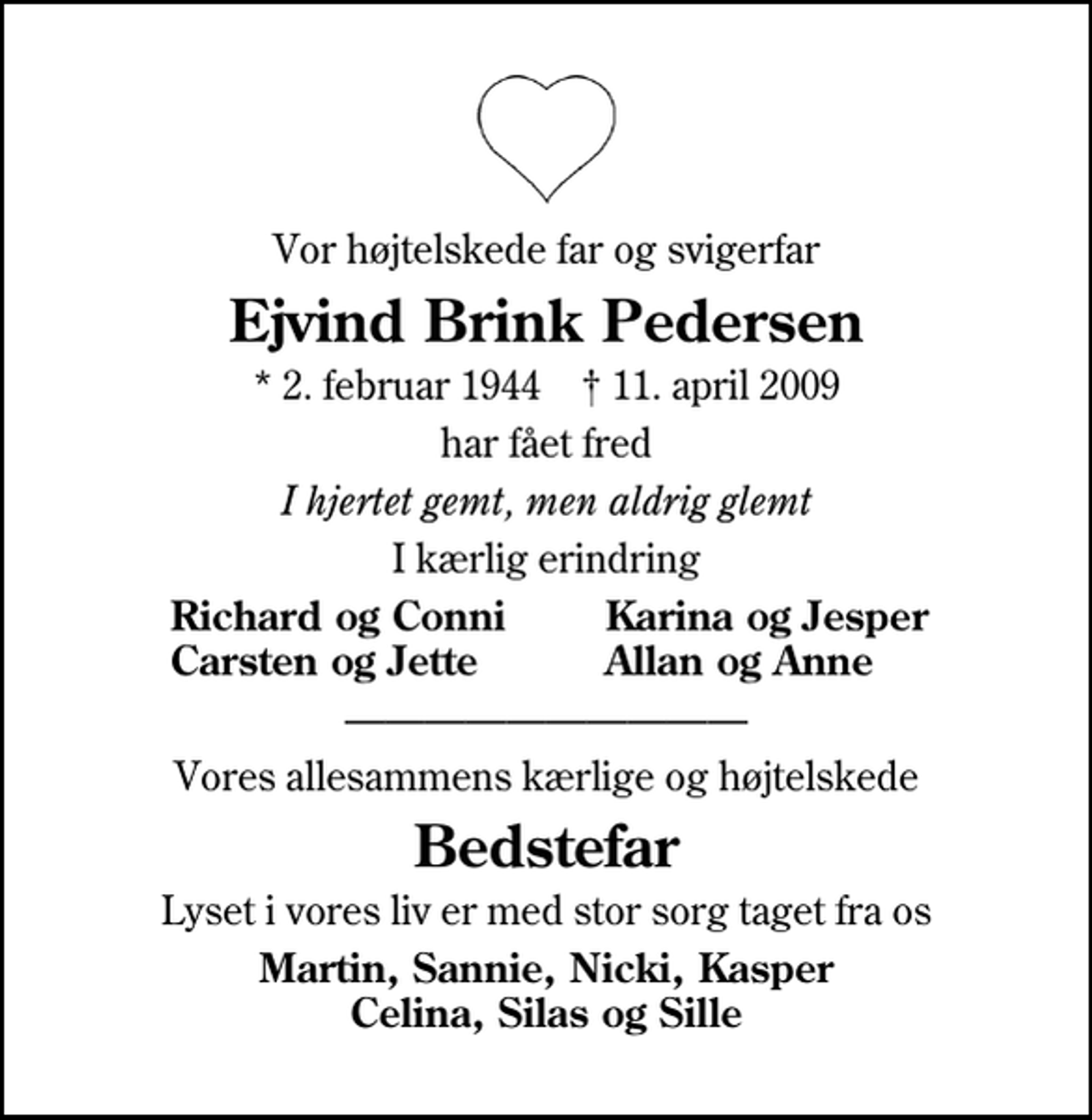 <p>Vor højtelskede far og svigerfar<br />Ejvind Brink Pedersen<br />* 2. februar 1944 ✝ 11. april 2009<br />har fået fred<br />I hjertet gemt, men aldrig glemt<br />I kærlig erindring<br />Richard og Conni<br />Karina og Jesper<br />Carsten og Jette<br />Allan og Anne<br />Vores allesammens kærlige og højtelskede<br />Bedstefar<br />Lyset i vores liv er med stor sorg taget fra os<br />Martin, Sannie, Nicki, Kasper Celina, Silas og Sille</p>