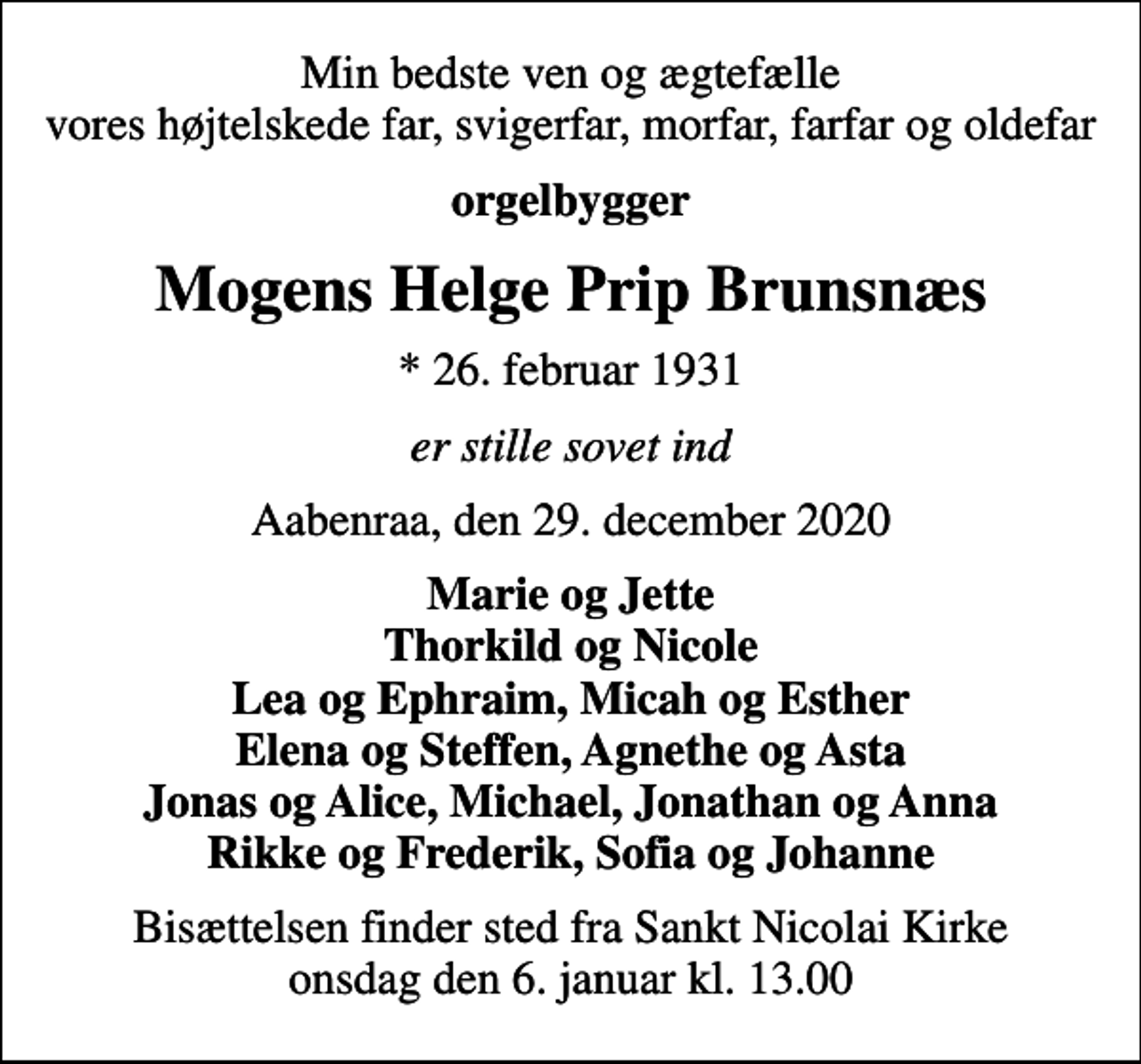 <p>Min bedste ven og ægtefælle vores højtelskede far, svigerfar, morfar, farfar og oldefar<br />orgelbygger<br />Mogens Helge Prip Brunsnæs<br />* 26. februar 1931<br />er stille sovet ind<br />Aabenraa, den 29. december 2020<br />Marie og Jette Thorkild og Nicole Lea og Ephraim, Micah og Esther Elena og Steffen, Agnethe og Asta Jonas og Alice, Michael, Jonathan og Anna Rikke og Frederik, Sofia og Johanne<br />Bisættelsen finder sted fra Sankt Nicolai Kirke onsdag den 6. januar kl. 13.00</p>